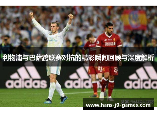 利物浦与巴萨跨联赛对抗的精彩瞬间回顾与深度解析