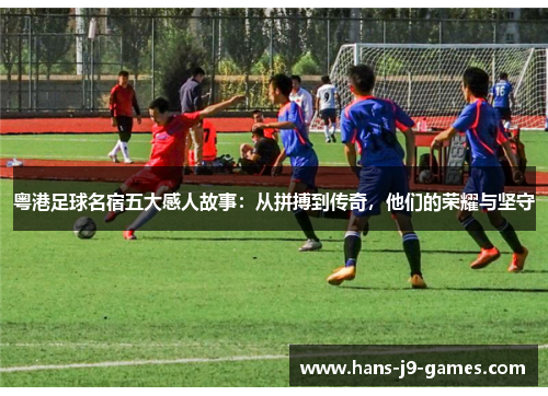 粤港足球名宿五大感人故事：从拼搏到传奇，他们的荣耀与坚守