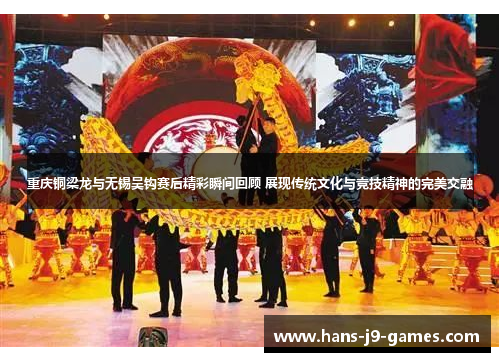 重庆铜梁龙与无锡吴钩赛后精彩瞬间回顾 展现传统文化与竞技精神的完美交融
